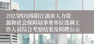 2025四川绵阳江油市人力资源和社会保障局事业单位选调工作人员综合考察结果及拟聘公示