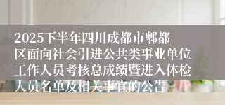 2025下半年四川成都市郫都区面向社会引进公共类事业单位工作人员考核总成绩暨进入体检人员名单及相关事宜的公告