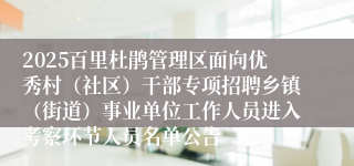 2025百里杜鹃管理区面向优秀村（社区）干部专项招聘乡镇（街道）事业单位工作人员进入考察环节人员名单公告