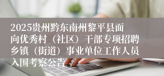 2025贵州黔东南州黎平县面向优秀村(社区)干部专项招聘乡镇(街道)事业单位工作人员入围考察公告
