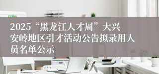 2025“黑龙江人才周”大兴安岭地区引才活动公告拟录用人员名单公示