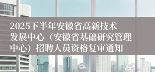 2025下半年安徽省高新技术发展中心(安徽省基础研究管理中心)招聘人员资格复审通知
