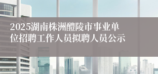 2025湖南株洲醴陵市事业单位招聘工作人员拟聘人员公示