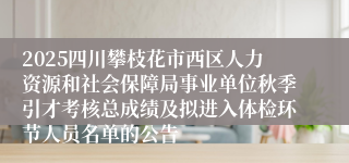 2025四川攀枝花市西区人力资源和社会保障局事业单位秋季引才考核总成绩及拟进入体检环节人员名单的公告