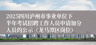 2025四川泸州市事业单位下半年考试招聘工作人员申请加分人员的公示(龙马潭区岗位)