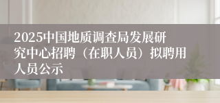 2025中国地质调查局发展研究中心招聘（在职人员）拟聘用人员公示