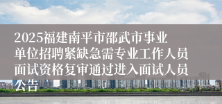 2025福建南平市邵武市事业单位招聘紧缺急需专业工作人员面试资格复审通过进入面试人员公告