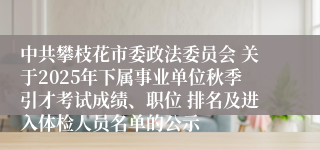 中共攀枝花市委政法委员会 关于2025年下属事业单位秋季引才考试成绩、职位 排名及进入体检人员名单的公示