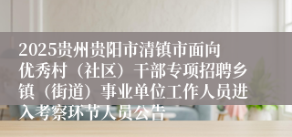 2025贵州贵阳市清镇市面向优秀村（社区）干部专项招聘乡镇（街道）事业单位工作人员进入考察环节人员公告