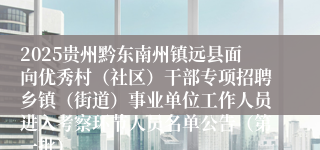 2025贵州黔东南州镇远县面向优秀村（社区）干部专项招聘乡镇（街道）事业单位工作人员进入考察环节人员名单公告（第一批）