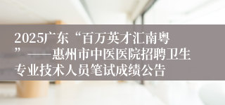 2025广东“百万英才汇南粤”――惠州市中医医院招聘卫生专业技术人员笔试成绩公告