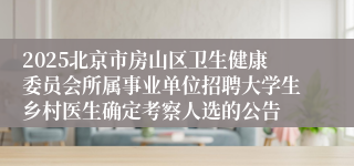 2025北京市房山区卫生健康委员会所属事业单位招聘大学生乡村医生确定考察人选的公告