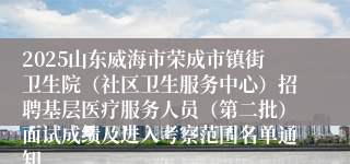 2025山东威海市荣成市镇街卫生院（社区卫生服务中心）招聘基层医疗服务人员（第二批）面试成绩及进入考察范围名单通知