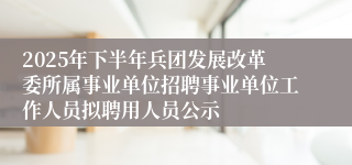 2025年下半年兵团发展改革委所属事业单位招聘事业单位工作人员拟聘用人员公示