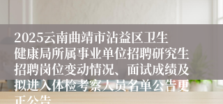 2025云南曲靖市沾益区卫生健康局所属事业单位招聘研究生招聘岗位变动情况、面试成绩及拟进入体检考察人员名单公告更正公告