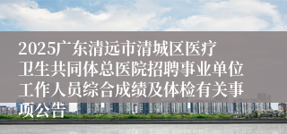 2025广东清远市清城区医疗卫生共同体总医院招聘事业单位工作人员综合成绩及体检有关事项公告