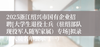 2025浙江绍兴市国有企业招聘[大学生退役士兵（驻绍部队现役军人随军家属）专场]拟录用人员名单公示（一）
