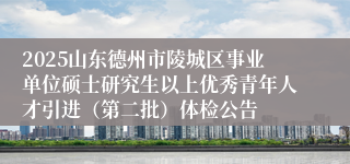 2025山东德州市陵城区事业单位硕士研究生以上优秀青年人才引进（第二批）体检公告