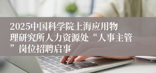 2025中国科学院上海应用物理研究所人力资源处“人事主管”岗位招聘启事