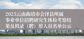 2025云南曲靖市会泽县所属事业单位招聘研究生体检考察结果及拟录（聘）用人员名单公示