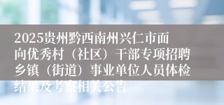 2025贵州黔西南州兴仁市面向优秀村（社区）干部专项招聘乡镇（街道）事业单位人员体检结果及考察相关公告