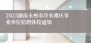 2025湖南永州市冷水滩区事业单位招聘体检通知