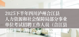 2025下半年四川泸州合江县人力资源和社会保障局部分事业单位考试招聘工作人员（合江县岗位）申请加分人员的公示