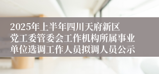 2025年上半年四川天府新区党工委管委会工作机构所属事业单位选调工作人员拟调人员公示