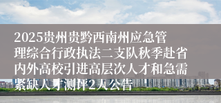 2025贵州贵黔西南州应急管理综合行政执法二支队秋季赴省内外高校引进高层次人才和急需紧缺人才测评2人公告