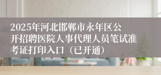 2025年河北邯郸市永年区公开招聘医院人事代理人员笔试准考证打印入口（已开通）