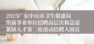 2025广东中山市卫生健康局所属事业单位招聘高层次和急需紧缺人才第三轮滚动招聘入围直接业务考核人员资格审核公告