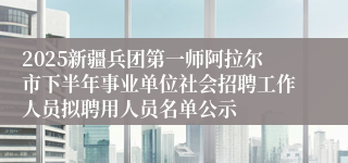 2025新疆兵团第一师阿拉尔市下半年事业单位社会招聘工作人员拟聘用人员名单公示