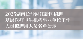 2025湖南长沙湘江新区招聘基层医疗卫生机构事业单位工作人员拟聘用人员名单公示