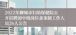 2022年聊城市妇幼保健院公开招聘初中级岗位备案制工作人员26人公告