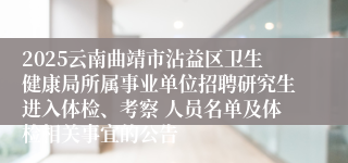 2025云南曲靖市沾益区卫生健康局所属事业单位招聘研究生进入体检、考察 人员名单及体检相关事宜的公告