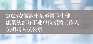 2025安徽池州东至县卫生健康系统部分事业单位招聘工作人员拟聘人员公示