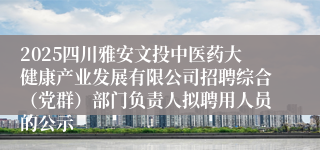 2025四川雅安文投中医药大健康产业发展有限公司招聘综合(党群)部门负责人拟聘用人员的公示