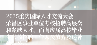 2025重庆国际人才交流大会荣昌区事业单位考核招聘高层次和紧缺人才、面向应届高校毕业生考核招聘工作人员放弃及递补情况公示