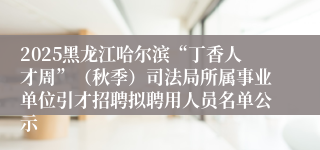 2025黑龙江哈尔滨“丁香人才周”(秋季)司法局所属事业单位引才招聘拟聘用人员名单公示