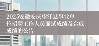 2025安徽安庆望江县事业单位招聘工作人员面试成绩及合成成绩的公告