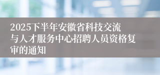 2025下半年安徽省科技交流与人才服务中心招聘人员资格复审的通知