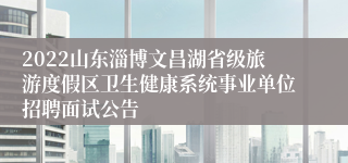 2022山东淄博文昌湖省级旅游度假区卫生健康系统事业单位招聘面试公告