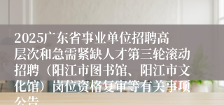 2025广东省事业单位招聘高层次和急需紧缺人才第三轮滚动招聘（阳江市图书馆、阳江市文化馆）岗位资格复审等有关事项公告