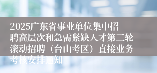 2025广东省事业单位集中招聘高层次和急需紧缺人才第三轮滚动招聘（台山考区）直接业务考核安排通知