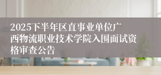 2025下半年区直事业单位广西物流职业技术学院入围面试资格审查公告