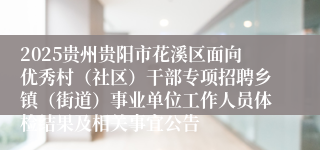 2025贵州贵阳市花溪区面向优秀村（社区）干部专项招聘乡镇（街道）事业单位工作人员体检结果及相关事宜公告