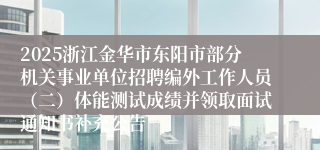 2025浙江金华市东阳市部分机关事业单位招聘编外工作人员（二）体能测试成绩并领取面试通知书补充公告