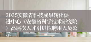 2025安徽省科技成果转化促进中心（安徽省科学技术研究院）高层次人才引进拟聘用人员公示