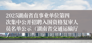2025湖南省直事业单位第四次集中公开招聘入围资格复审人员名单公示(湖南省交通运输厅)
