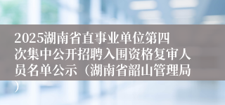 2025湖南省直事业单位第四次集中公开招聘入围资格复审人员名单公示（湖南省韶山管理局）